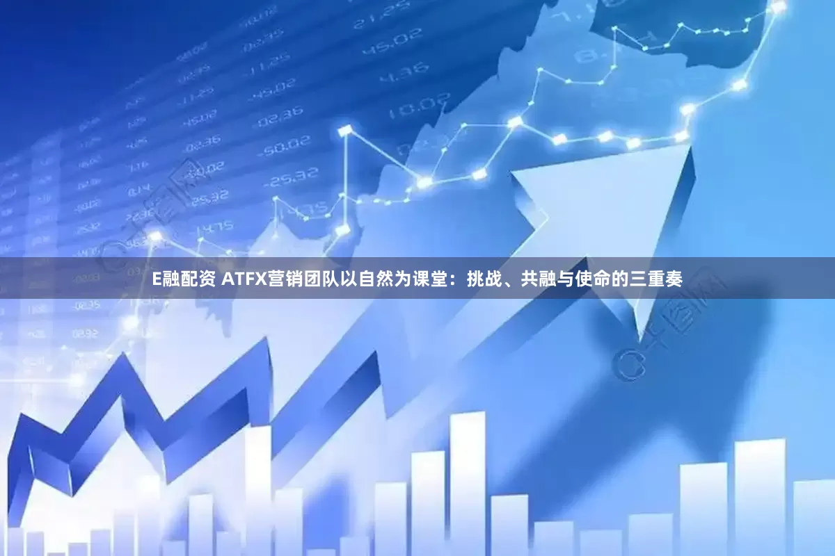 E融配资 ATFX营销团队以自然为课堂：挑战、共融与使命的三重奏