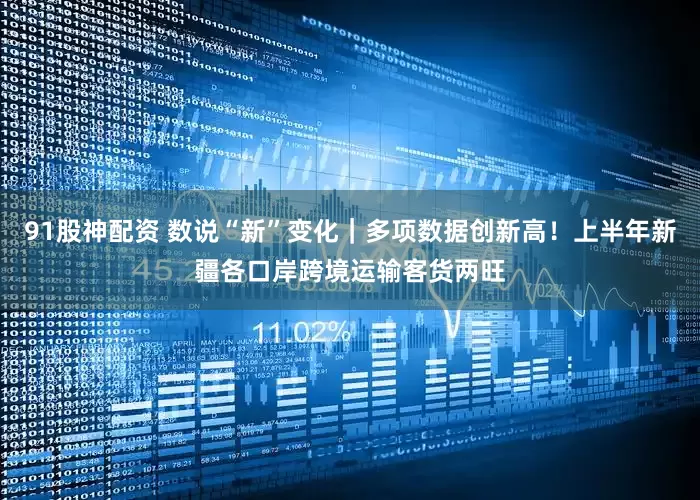 91股神配资 数说“新”变化｜多项数据创新高！上半年新疆各口岸跨境运输客货两旺