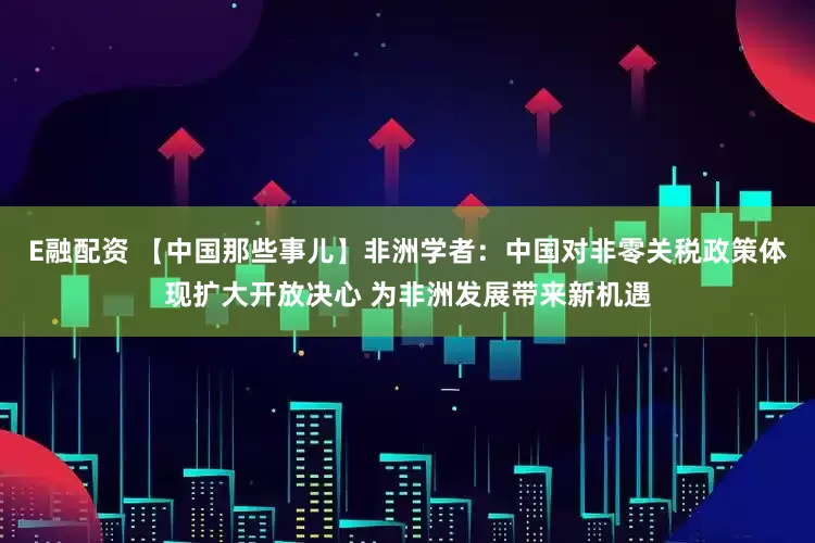 E融配资 【中国那些事儿】非洲学者：中国对非零关税政策体现扩大开放决心 为非洲发展带来新机遇