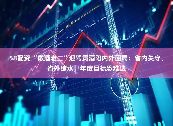 58配资 “徽酒老二”迎驾贡酒陷内外困局：省内失守、省外缩水，年度目标恐难达
