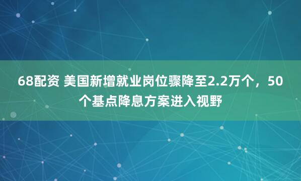 68配资 美国新增就业岗位骤降至2.2万个，50个基点降息方案进入视野
