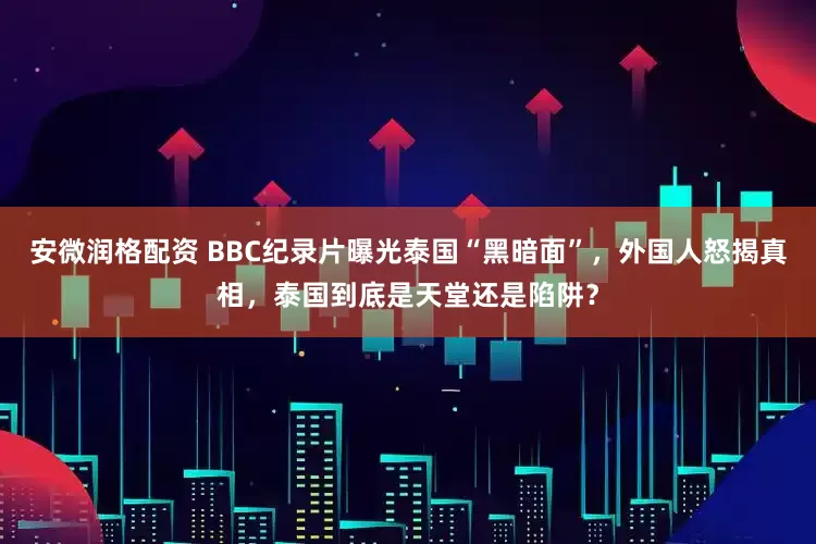 安微润格配资 BBC纪录片曝光泰国“黑暗面”，外国人怒揭真相，泰国到底是天堂还是陷阱？