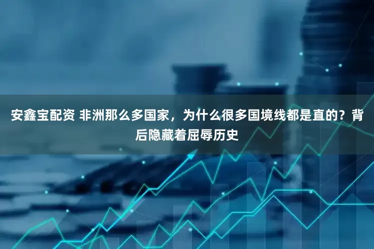 安鑫宝配资 非洲那么多国家，为什么很多国境线都是直的？背后隐藏着屈辱历史