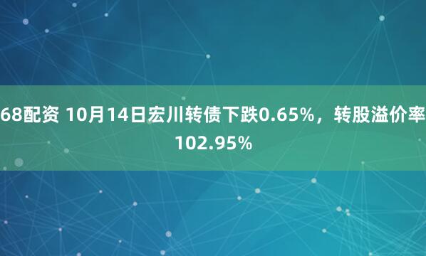 68配资 10月14日宏川转债下跌0.65%，转股溢价率102.95%